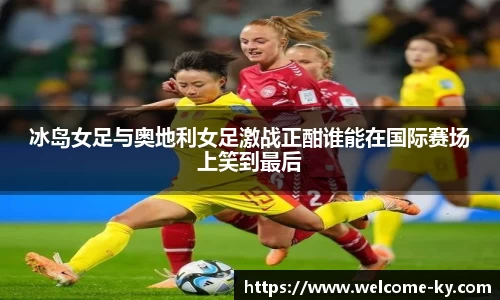 冰岛女足与奥地利女足激战正酣谁能在国际赛场上笑到最后