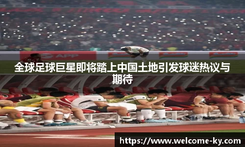全球足球巨星即将踏上中国土地引发球迷热议与期待